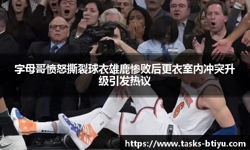 字母哥愤怒撕裂球衣雄鹿惨败后更衣室内冲突升级引发热议